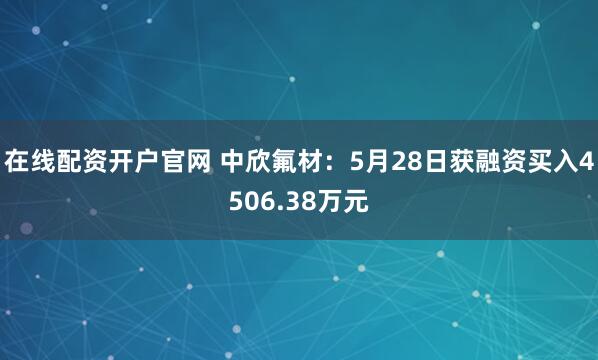 在线配资开户官网 中欣氟材：5月28日获融资买入4506.38万元