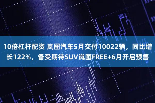 10倍杠杆配资 岚图汽车5月交付10022辆，同比增长122%，备受期待SUV岚图FREE+6月开启预售