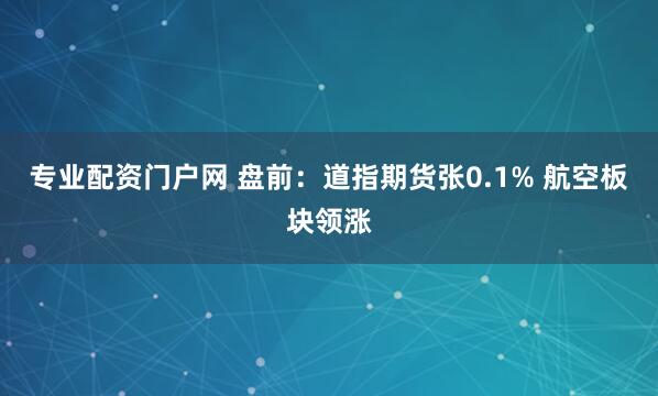专业配资门户网 盘前：道指期货张0.1% 航空板块领涨