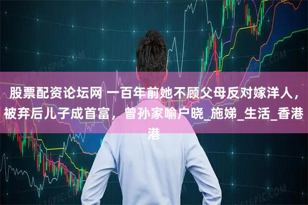 股票配资论坛网 一百年前她不顾父母反对嫁洋人，被弃后儿子成首富，曾孙家喻户晓_施娣_生活_香港