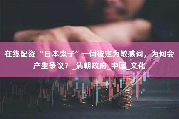 在线配资 “日本鬼子”一词被定为敏感词，为何会产生争议？_清朝政府_中国_文化