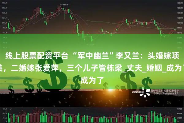 线上股票配资平台 “军中幽兰”李又兰：头婚嫁项英，二婚嫁张爱萍，三个儿子皆栋梁_丈夫_婚姻_成为了