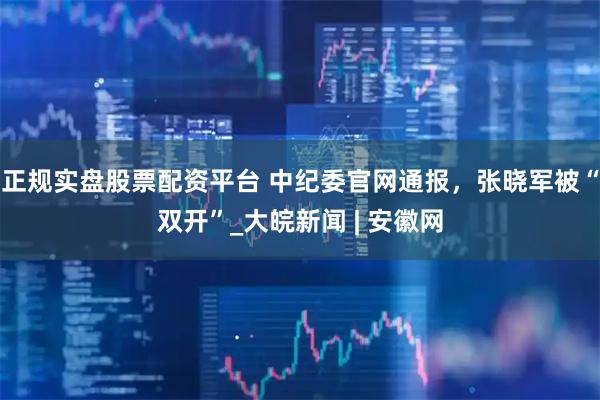 正规实盘股票配资平台 中纪委官网通报，张晓军被“双开”_大皖新闻 | 安徽网