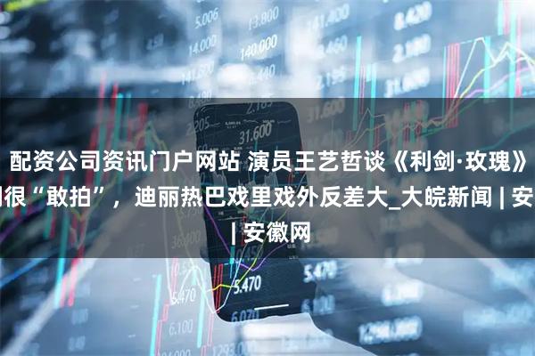 配资公司资讯门户网站 演员王艺哲谈《利剑·玫瑰》：剧很“敢拍”，迪丽热巴戏里戏外反差大_大皖新闻 | 安徽网