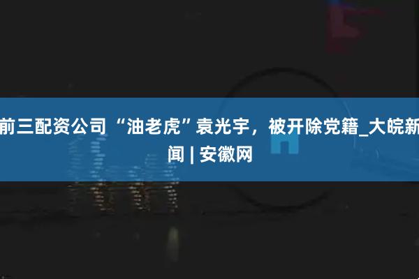 前三配资公司 “油老虎”袁光宇，被开除党籍_大皖新闻 | 安徽网