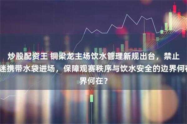炒股配资王 铜梁龙主场饮水管理新规出台，禁止球迷携带水袋进场，保障观赛秩序与饮水安全的边界何在？