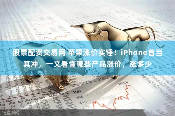 股票配资交易网 苹果涨价实锤！iPhone首当其冲，一文看懂哪些产品涨价，涨多少