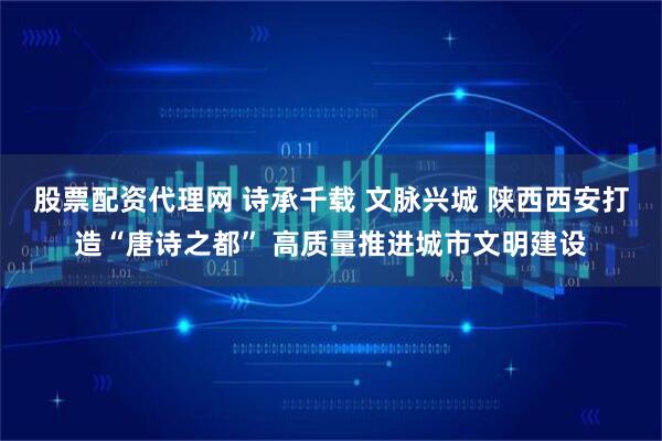 股票配资代理网 诗承千载 文脉兴城 陕西西安打造“唐诗之都” 高质量推进城市文明建设