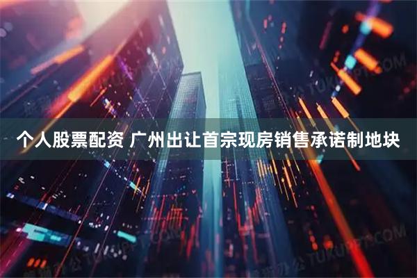 个人股票配资 广州出让首宗现房销售承诺制地块