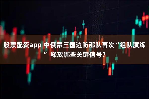股票配资app 中俄蒙三国边防部队再次“组队演练” 释放哪些关键信号?
