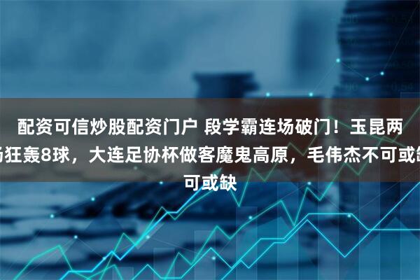 配资可信炒股配资门户 段学霸连场破门！玉昆两场狂轰8球，大连足协杯做客魔鬼高原，毛伟杰不可或缺