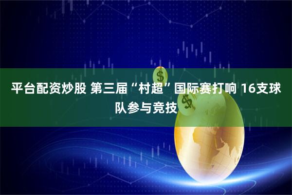 平台配资炒股 第三届“村超”国际赛打响 16支球队参与竞技