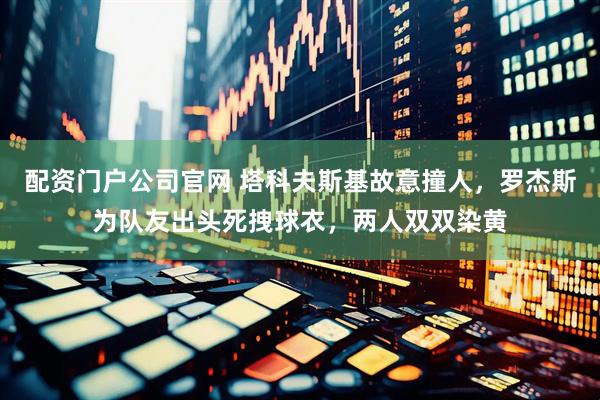 配资门户公司官网 塔科夫斯基故意撞人，罗杰斯为队友出头死拽球衣，两人双双染黄