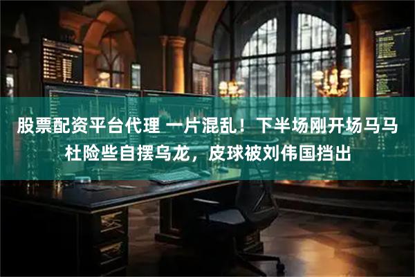 股票配资平台代理 一片混乱！下半场刚开场马马杜险些自摆乌龙，皮球被刘伟国挡出