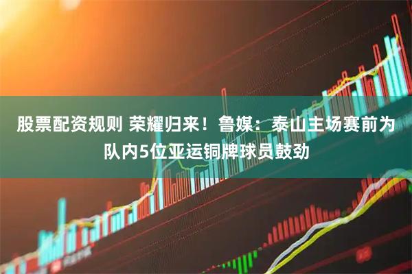 股票配资规则 荣耀归来！鲁媒：泰山主场赛前为队内5位亚运铜牌球员鼓劲